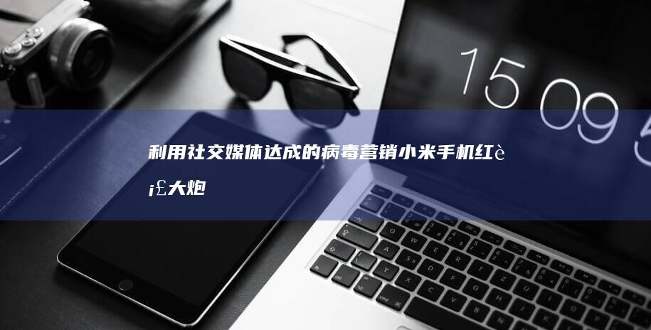 利用社交媒体达成的病毒营销：小米手机红衣大炮挑战行动的成功案例